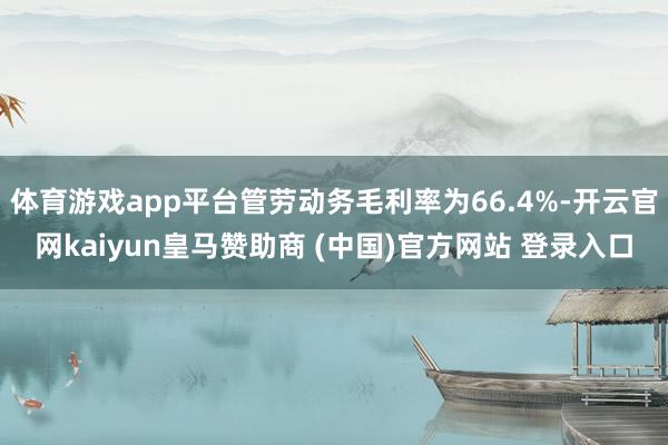 体育游戏app平台管劳动务毛利率为66.4%-开云官网kaiyun皇马赞助商 (中国)官方网站 登录入口