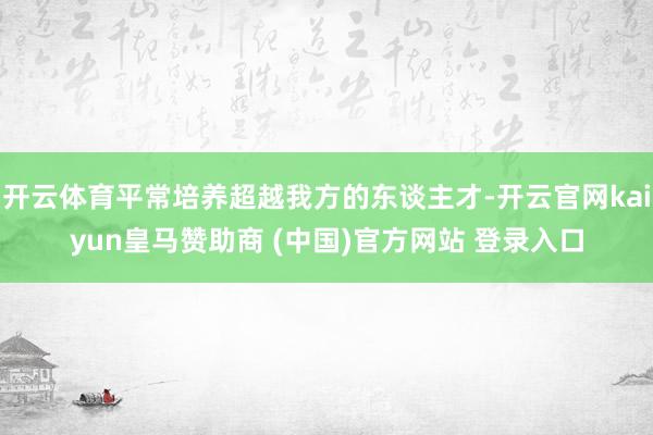 开云体育平常培养超越我方的东谈主才-开云官网kaiyun皇马赞助商 (中国)官方网站 登录入口