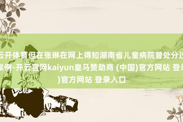 云开体育但在张琳在网上得知湖南省儿童病院曾处分过雷同案例-开云官网kaiyun皇马赞助商 (中国)官方网站 登录入口