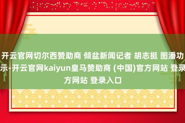开云官网切尔西赞助商 倾盆新闻记者 胡志挺 图潘功胜暗示-开云官网kaiyun皇马赞助商 (中国)官方网站 登录入口