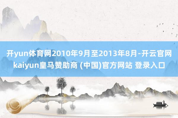 开yun体育网2010年9月至2013年8月-开云官网kaiyun皇马赞助商 (中国)官方网站 登录入口