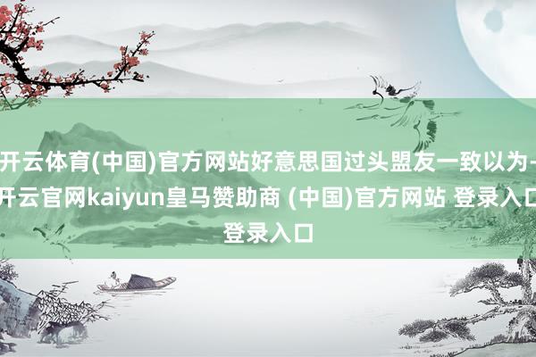 开云体育(中国)官方网站好意思国过头盟友一致以为-开云官网kaiyun皇马赞助商 (中国)官方网站 登录入口
