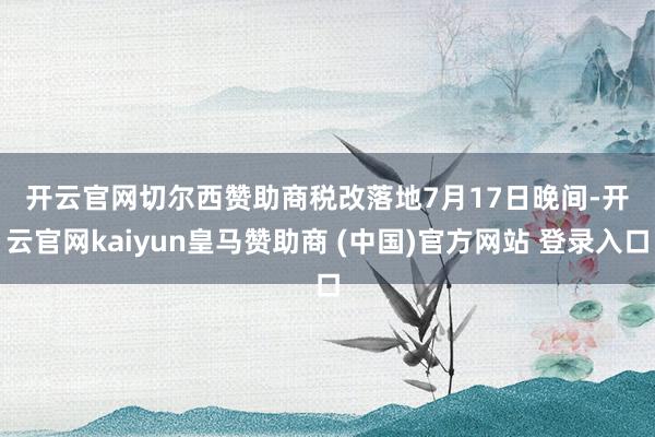 开云官网切尔西赞助商　　税改落地　　7月17日晚间-开云官网kaiyun皇马赞助商 (中国)官方网站 登录入口