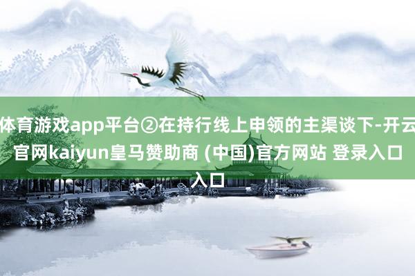 体育游戏app平台②在持行线上申领的主渠谈下-开云官网kaiyun皇马赞助商 (中国)官方网站 登录入口