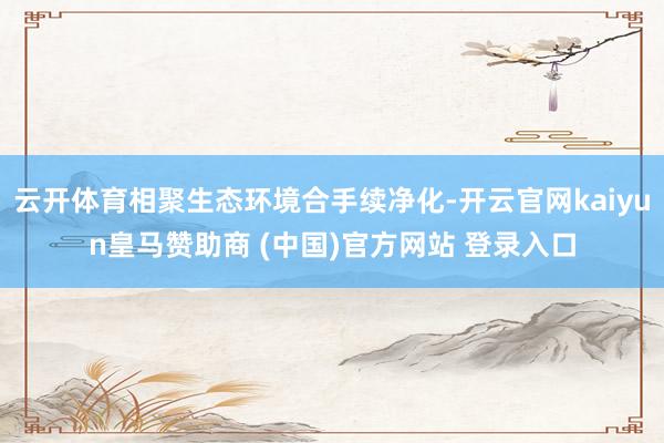 云开体育相聚生态环境合手续净化-开云官网kaiyun皇马赞助商 (中国)官方网站 登录入口