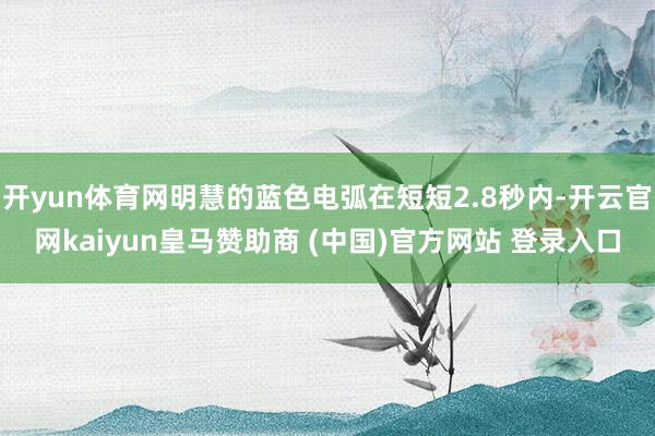开yun体育网明慧的蓝色电弧在短短2.8秒内-开云官网kaiyun皇马赞助商 (中国)官方网站 登录入口