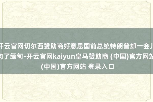 开云官网切尔西赞助商好意思国前总统特朗普却一会儿将眼神投向了缅甸-开云官网kaiyun皇马赞助商 (中国)官方网站 登录入口