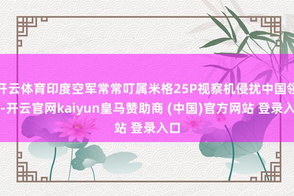 开云体育印度空军常常叮属米格25P视察机侵扰中国领空-开云官网kaiyun皇马赞助商 (中国)官方网站 登录入口