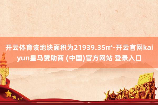 开云体育该地块面积为21939.35㎡-开云官网kaiyun皇马赞助商 (中国)官方网站 登录入口