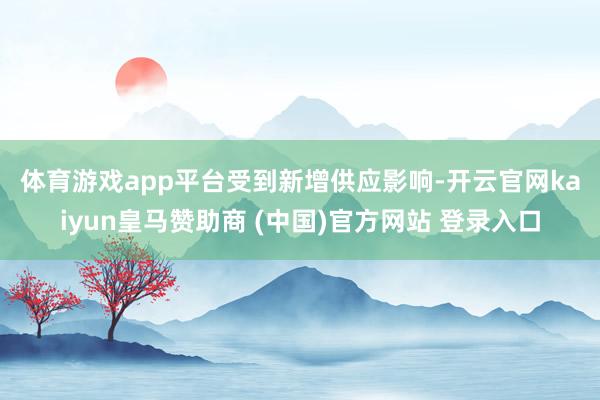 体育游戏app平台 受到新增供应影响-开云官网kaiyun皇马赞助商 (中国)官方网站 登录入口