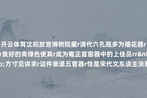 开云体育沈阳故宫博物院藏r清代六孔瓶多为插花器r该瓶里外遍施冬青釉r良好的青绿色使其r成为雍正官窑器中的上佳品rr&nbsp;rr一器藏宋韵&nbsp;方寸见讲求r这件衰退五管器r恰是宋代文东谈主淡雅意趣r与东方极简好意思学最机动的什物留存r监制丨唐怡 制片东谈主丨武慧锋 案牍丨胡月 视觉丨丁丽洁 技巧丨李照瑞 审校丨朱冬梅&nbsp;储佩君 统筹丨刘莹 武贺 非常鸣谢丨遂宁市博物馆 总台四川总站 文物出书社 中国文物报社 勾引单元丨国度文物局r&nbsp;（央视新闻客户端）-开云官网kaiyun皇马赞助商 (中国)官方网站 登录入口