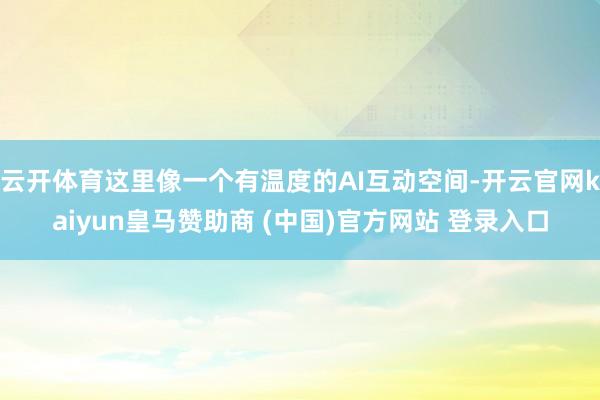 云开体育这里像一个有温度的AI互动空间-开云官网kaiyun皇马赞助商 (中国)官方网站 登录入口