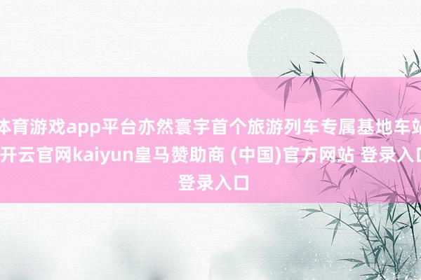 体育游戏app平台亦然寰宇首个旅游列车专属基地车站-开云官网kaiyun皇马赞助商 (中国)官方网站 登录入口