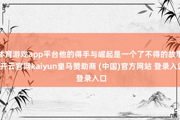 体育游戏app平台他的得手与崛起是一个了不得的故事-开云官网kaiyun皇马赞助商 (中国)官方网站 登录入口
