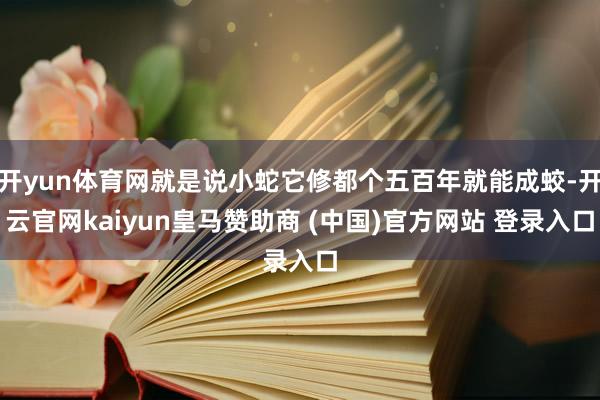 开yun体育网就是说小蛇它修都个五百年就能成蛟-开云官网kaiyun皇马赞助商 (中国)官方网站 登录入口