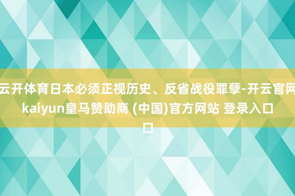云开体育日本必须正视历史、反省战役罪孽-开云官网kaiyun皇马赞助商 (中国)官方网站 登录入口