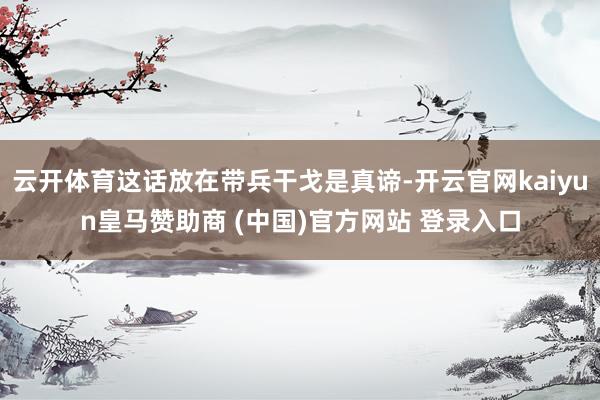云开体育这话放在带兵干戈是真谛-开云官网kaiyun皇马赞助商 (中国)官方网站 登录入口