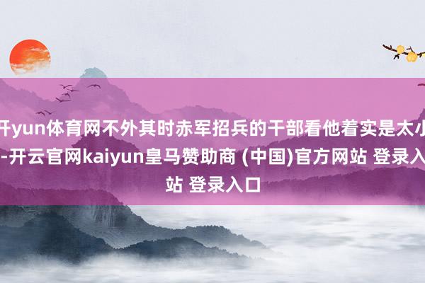 开yun体育网不外其时赤军招兵的干部看他着实是太小了-开云官网kaiyun皇马赞助商 (中国)官方网站 登录入口