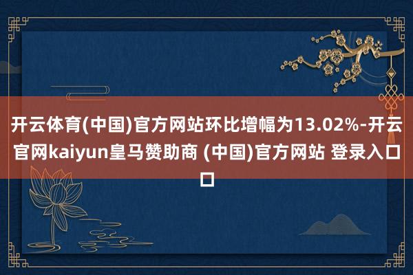 开云体育(中国)官方网站环比增幅为13.02%-开云官网kaiyun皇马赞助商 (中国)官方网站 登录入口