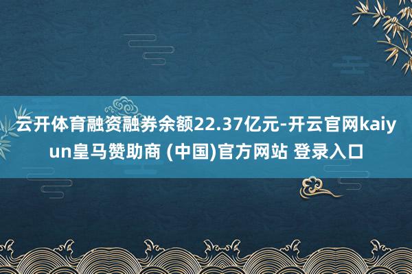 云开体育融资融券余额22.37亿元-开云官网kaiyun皇马赞助商 (中国)官方网站 登录入口