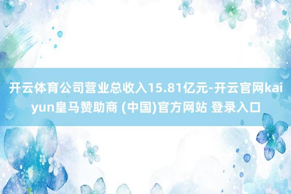 开云体育公司营业总收入15.81亿元-开云官网kaiyun皇马赞助商 (中国)官方网站 登录入口