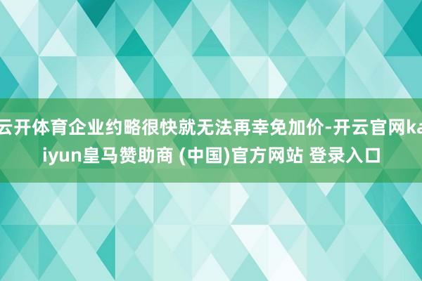 云开体育企业约略很快就无法再幸免加价-开云官网kaiyun皇马赞助商 (中国)官方网站 登录入口