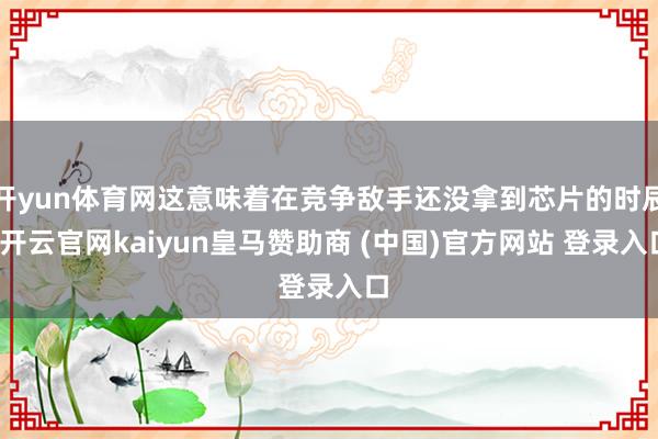 开yun体育网这意味着在竞争敌手还没拿到芯片的时辰-开云官网kaiyun皇马赞助商 (中国)官方网站 登录入口