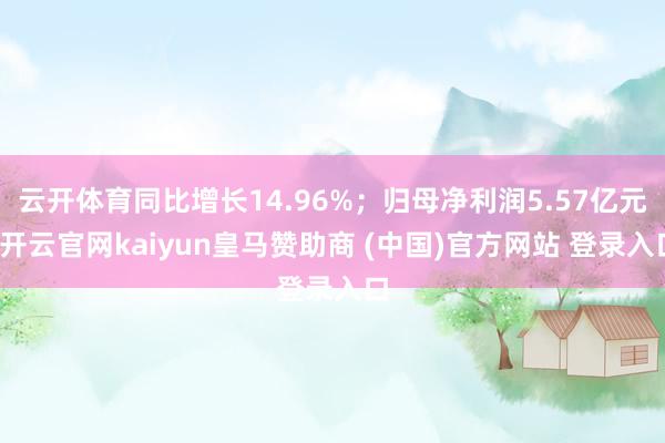 云开体育同比增长14.96%；归母净利润5.57亿元-开云官网kaiyun皇马赞助商 (中国)官方网站 登录入口