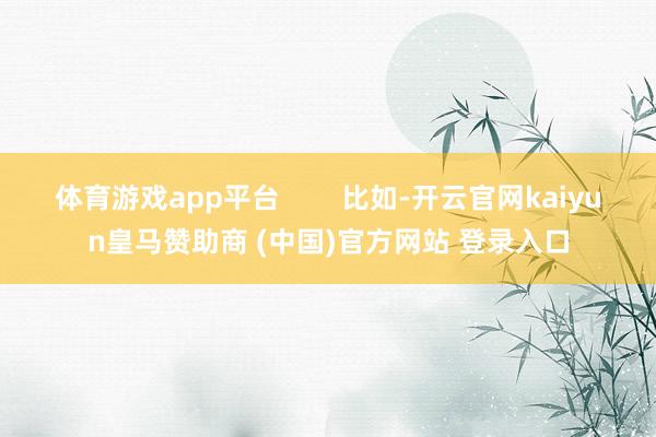 体育游戏app平台        比如-开云官网kaiyun皇马赞助商 (中国)官方网站 登录入口