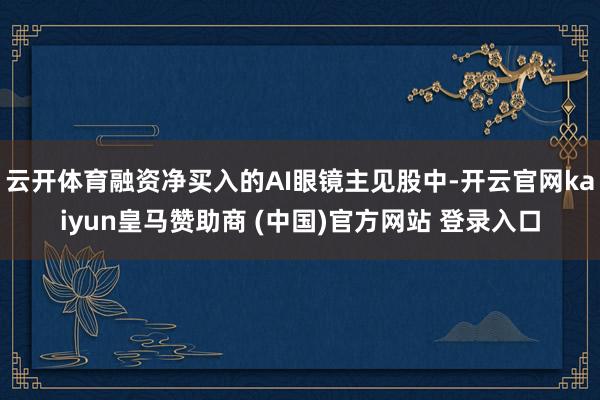 云开体育融资净买入的AI眼镜主见股中-开云官网kaiyun皇马赞助商 (中国)官方网站 登录入口