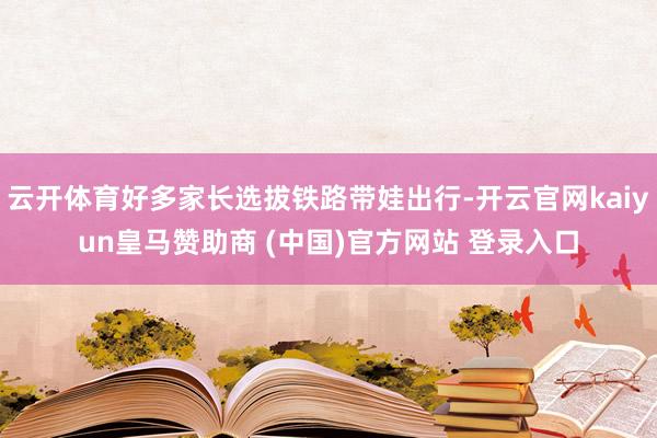云开体育好多家长选拔铁路带娃出行-开云官网kaiyun皇马赞助商 (中国)官方网站 登录入口