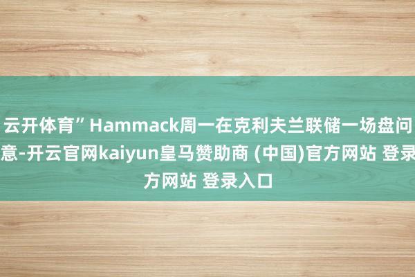 云开体育”Hammack周一在克利夫兰联储一场盘问中示意-开云官网kaiyun皇马赞助商 (中国)官方网站 登录入口