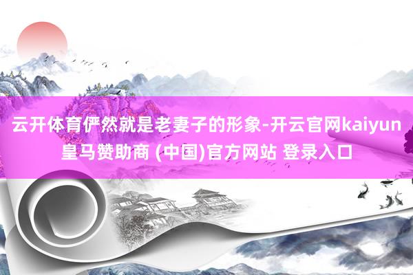 云开体育俨然就是老妻子的形象-开云官网kaiyun皇马赞助商 (中国)官方网站 登录入口