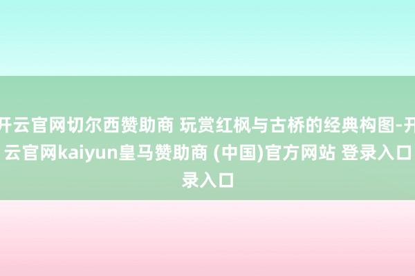 开云官网切尔西赞助商 玩赏红枫与古桥的经典构图-开云官网kaiyun皇马赞助商 (中国)官方网站 登录入口